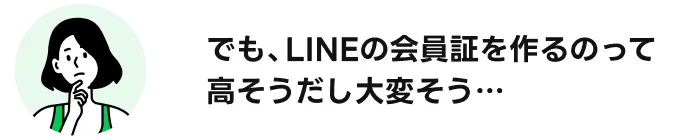でも、LINEの会員証を作るのって高そうだし大変そう・・・