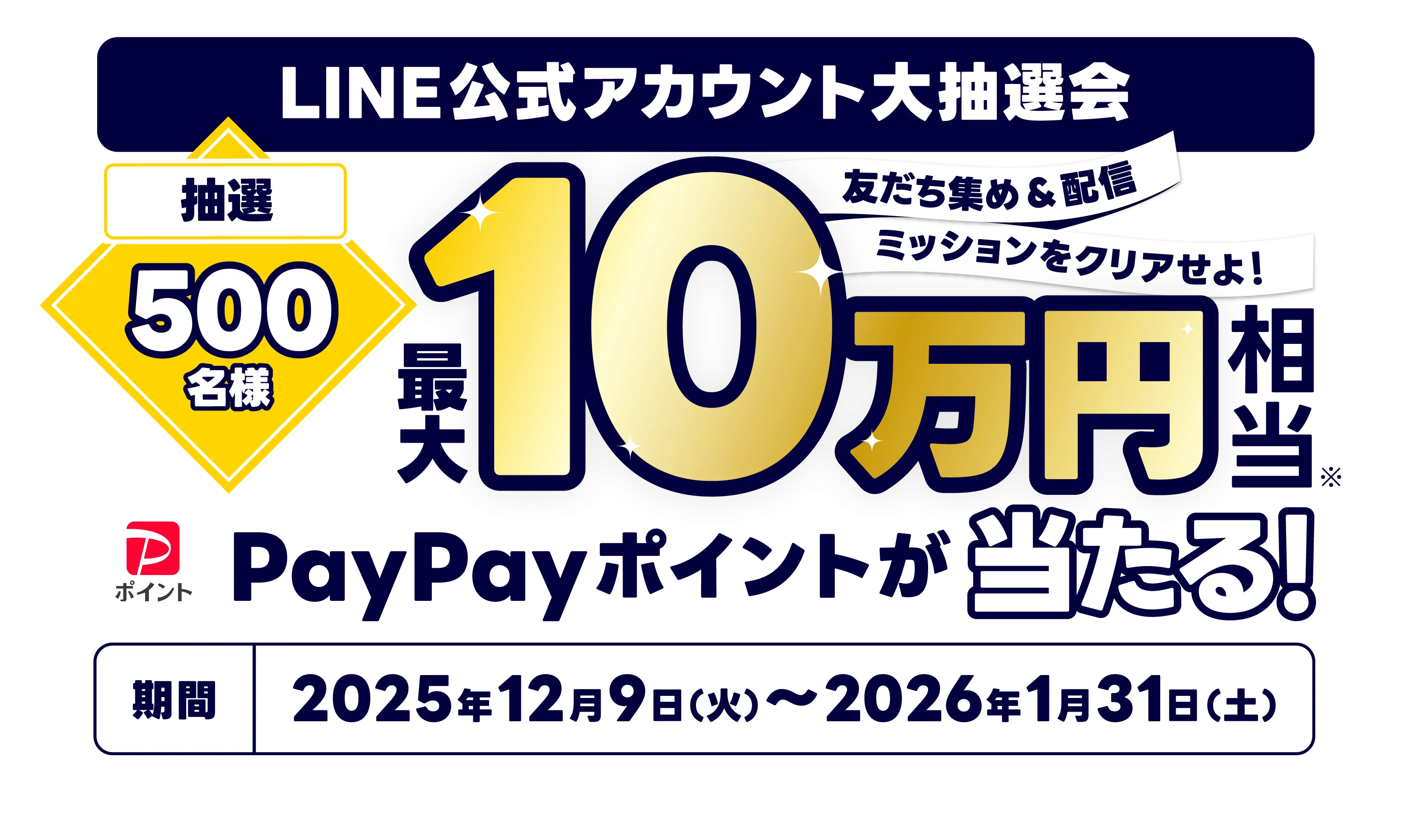 LINE公式アカウント大抽選会 抽選500名様 友だち集め＆配信 ミッションをクリアせよ！ 最大10万円相当※ PayPayポイントが当たる！ 期間2025年12月9日（火）〜2026年1月31日（土） ※PayPayポイントコードで付与。PayPayポイントに交換することで利用可能。出金・譲渡不可。PayPay/PayPayカード公式ストアでも利用可能。