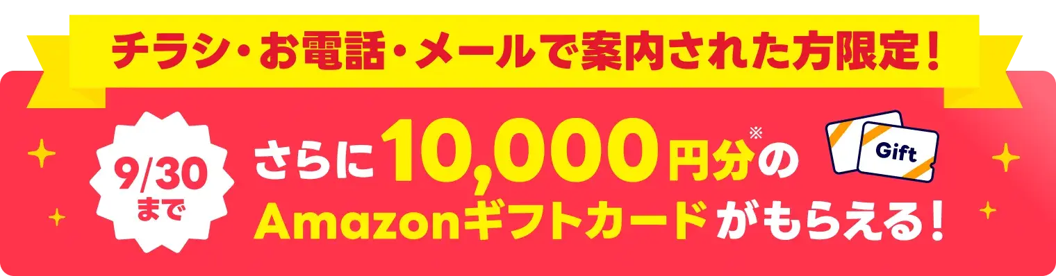 チラシ・お電話・メールで案内された方限定！9/30まで！さらに10,000円分のAmazonギフトカードがもらえる！
